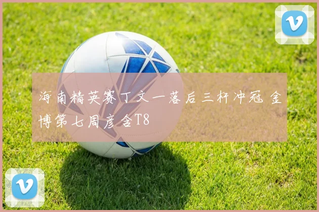 海南精英赛丁文一落后三杆冲冠 金博第七周彦含T8