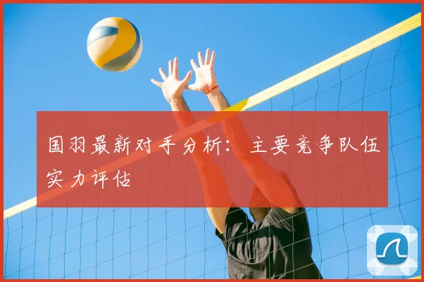 国羽最新对手分析：主要竞争队伍实力评估